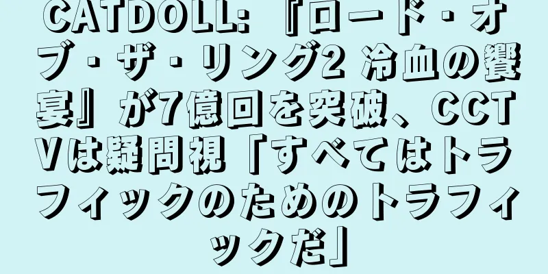 CATDOLL: 『ロード・オブ・ザ・リング2 冷血の饗宴』が7億回を突破、CCTVは疑問視「すべてはトラフィックのためのトラフィックだ」