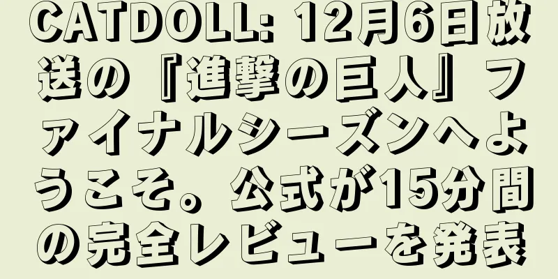 CATDOLL: 12月6日放送の『進撃の巨人』ファイナルシーズンへようこそ。公式が15分間の完全レビューを発表