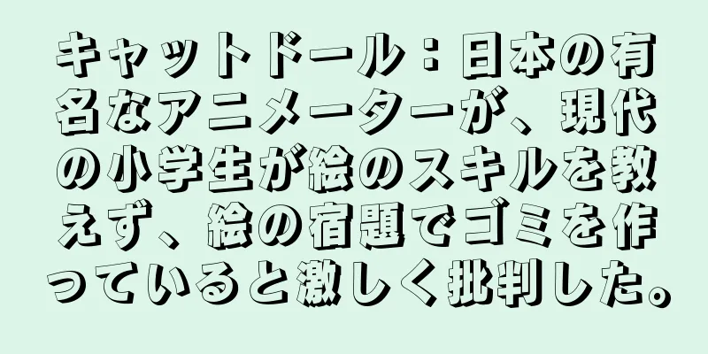 キャットドール：日本の有名なアニメーターが、現代の小学生が絵のスキルを教えず、絵の宿題でゴミを作っていると激しく批判した。