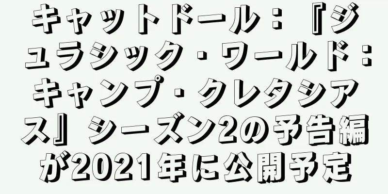 キャットドール：『ジュラシック・ワールド：キャンプ・クレタシアス』シーズン2の予告編が2021年に公開予定