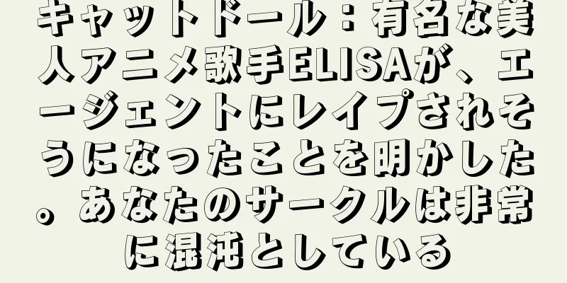 キャットドール：有名な美人アニメ歌手ELISAが、エージェントにレイプされそうになったことを明かした。あなたのサークルは非常に混沌としている