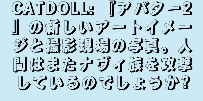 CATDOLL: 『アバター2』の新しいアートイメージと撮影現場の写真。人間はまたナヴィ族を攻撃しているのでしょうか?