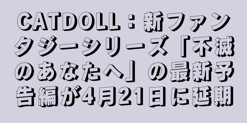 CATDOLL：新ファンタジーシリーズ「不滅のあなたへ」の最新予告編が4月21日に延期