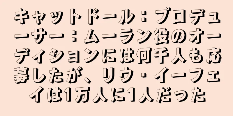 キャットドール：プロデューサー：ムーラン役のオーディションには何千人も応募したが、リウ・イーフェイは1万人に1人だった