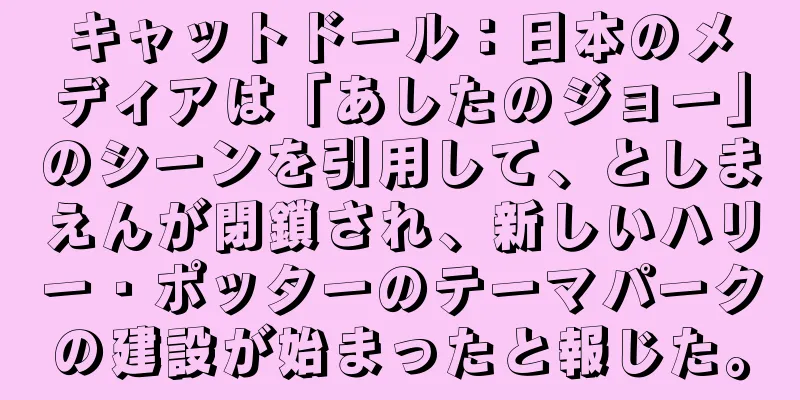 キャットドール：日本のメディアは「あしたのジョー」のシーンを引用して、としまえんが閉鎖され、新しいハリー・ポッターのテーマパークの建設が始まったと報じた。