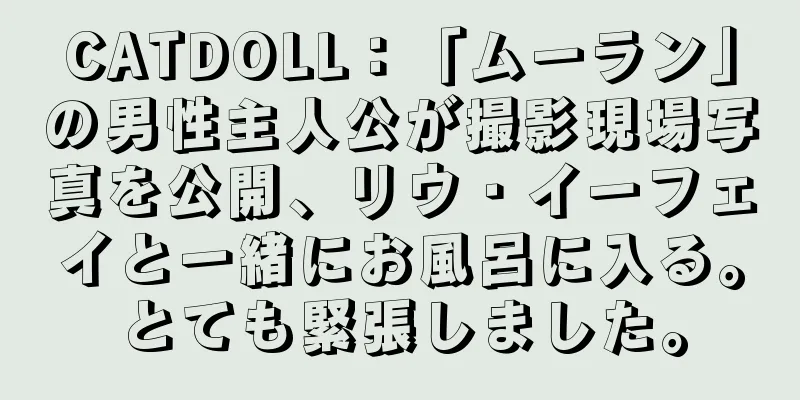 CATDOLL：「ムーラン」の男性主人公が撮影現場写真を公開、リウ・イーフェイと一緒にお風呂に入る。とても緊張しました。
