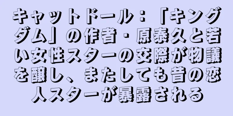 キャットドール：「キングダム」の作者・原泰久と若い女性スターの交際が物議を醸し、またしても昔の恋人スターが暴露される