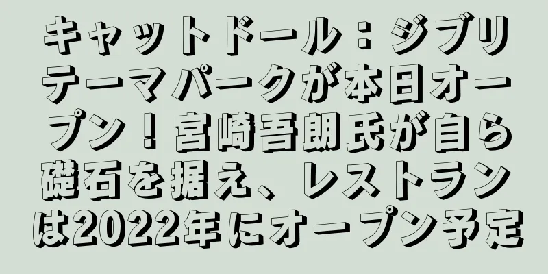 キャットドール：ジブリテーマパークが本日オープン！宮崎吾朗氏が自ら礎石を据え、レストランは2022年にオープン予定