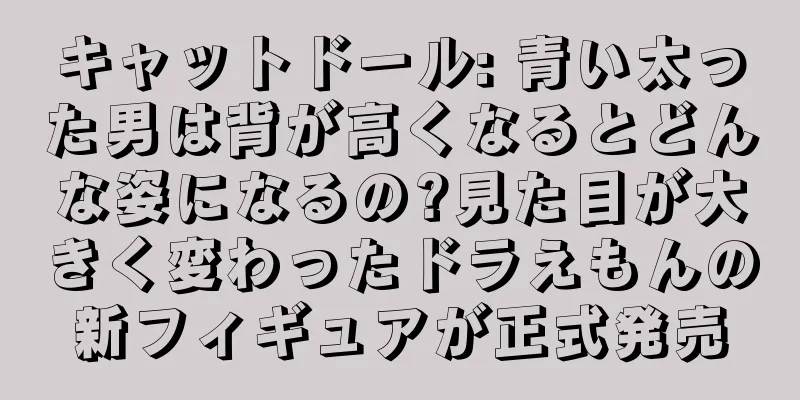 キャットドール: 青い太った男は背が高くなるとどんな姿になるの?見た目が大きく変わったドラえもんの新フィギュアが正式発売