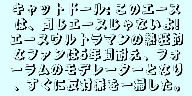 キャットドール: このエースは、同じエースじゃないよ!エースウルトラマンの熱狂的なファンは5年間耐え、フォーラムのモデレーターとなり、すぐに反対派を一掃した。