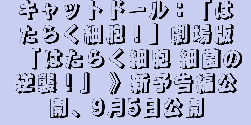 キャットドール：「はたらく細胞！」劇場版「はたらく細胞 細菌の逆襲！」 》新予告編公開、9月5日公開