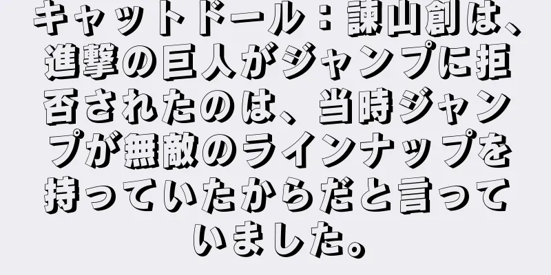 キャットドール：諫山創は、進撃の巨人がジャンプに拒否されたのは、当時ジャンプが無敵のラインナップを持っていたからだと言っていました。