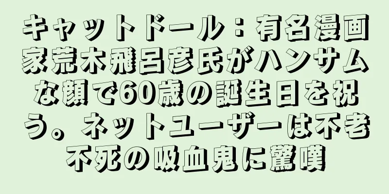 キャットドール：有名漫画家荒木飛呂彦氏がハンサムな顔で60歳の誕生日を祝う。ネットユーザーは不老不死の吸血鬼に驚嘆