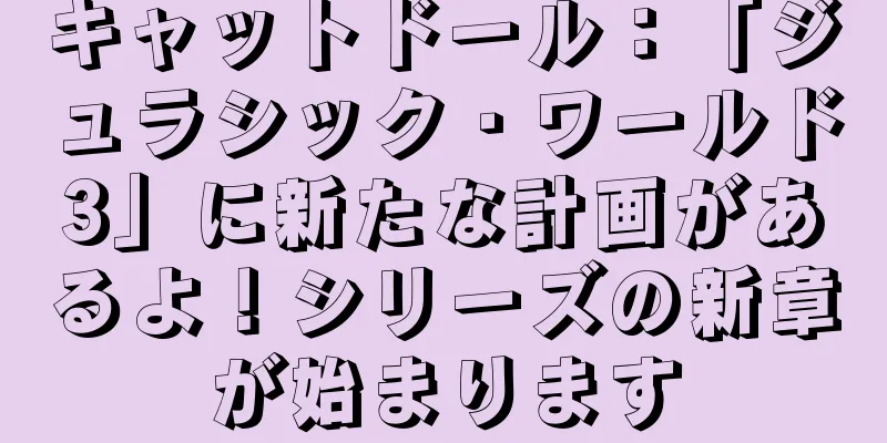 キャットドール：「ジュラシック・ワールド3」に新たな計画があるよ！シリーズの新章が始まります
