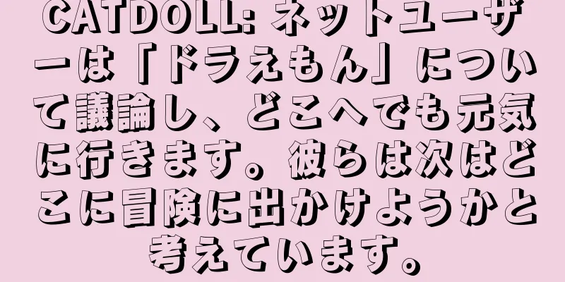 CATDOLL: ネットユーザーは「ドラえもん」について議論し、どこへでも元気に行きます。彼らは次はどこに冒険に出かけようかと考えています。