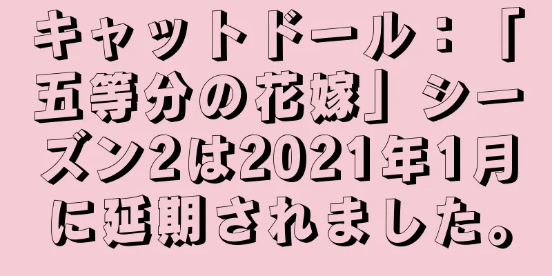 キャットドール：「五等分の花嫁」シーズン2は2021年1月に延期されました。