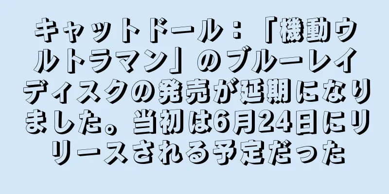 キャットドール：「機動ウルトラマン」のブルーレイディスクの発売が延期になりました。当初は6月24日にリリースされる予定だった