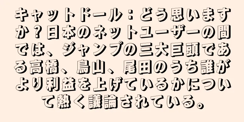 キャットドール：どう思いますか？日本のネットユーザーの間では、ジャンプの三大巨頭である高橋、鳥山、尾田のうち誰がより利益を上げているかについて熱く議論されている。
