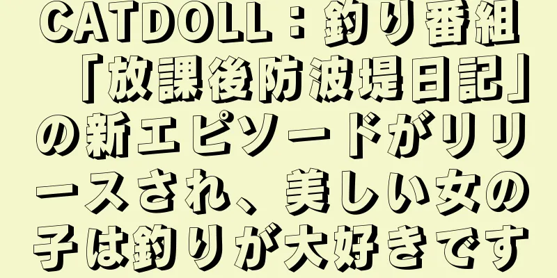 CATDOLL：釣り番組「放課後防波堤日記」の新エピソードがリリースされ、美しい女の子は釣りが大好きです