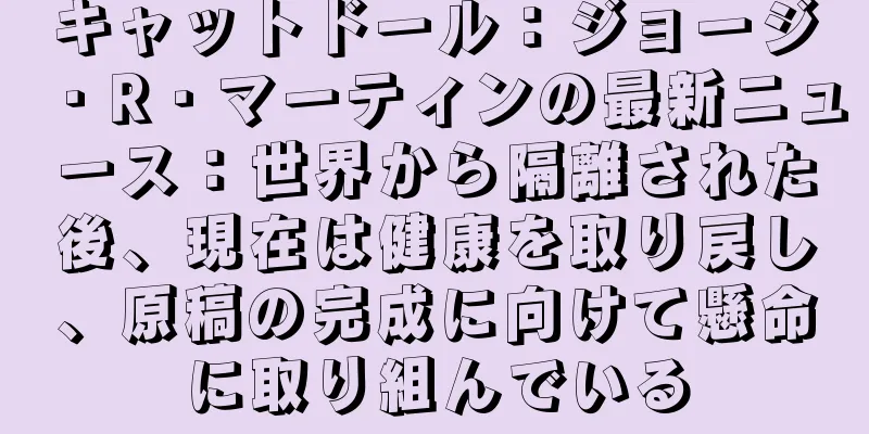 キャットドール：ジョージ・R・マーティンの最新ニュース：世界から隔離された後、現在は健康を取り戻し、原稿の完成に向けて懸命に取り組んでいる