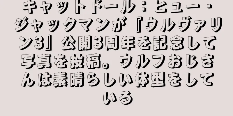 キャットドール：ヒュー・ジャックマンが『ウルヴァリン3』公開3周年を記念して写真を投稿。ウルフおじさんは素晴らしい体型をしている