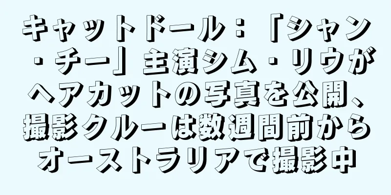 キャットドール：「シャン・チー」主演シム・リウがヘアカットの写真を公開、撮影クルーは数週間前からオーストラリアで撮影中