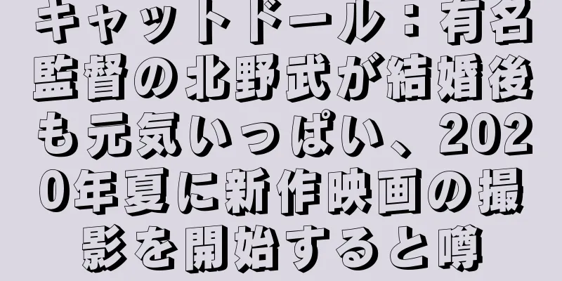 キャットドール：有名監督の北野武が結婚後も元気いっぱい、2020年夏に新作映画の撮影を開始すると噂