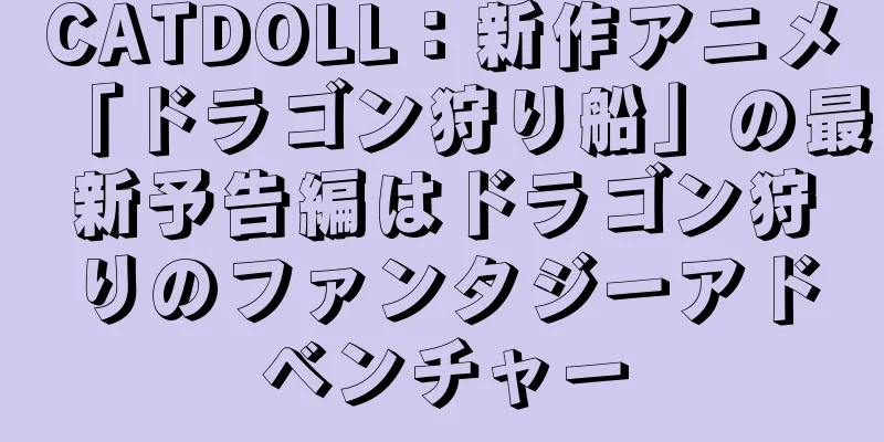 CATDOLL：新作アニメ「ドラゴン狩り船」の最新予告編はドラゴン狩りのファンタジーアドベンチャー
