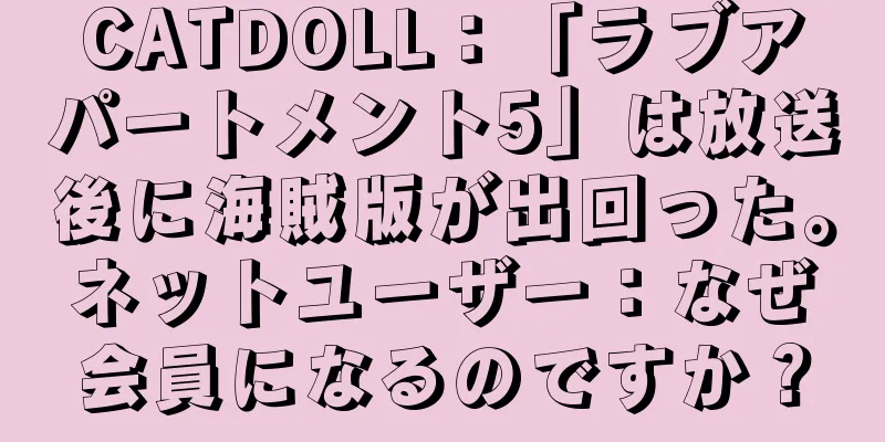 CATDOLL：「ラブアパートメント5」は放送後に海賊版が出回った。ネットユーザー：なぜ会員になるのですか？