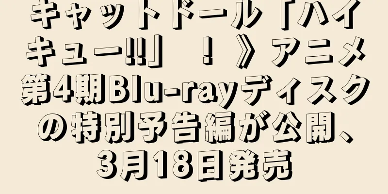 キャットドール「ハイキュー!!」 ！ 》アニメ第4期Blu-rayディスクの特別予告編が公開、3月18日発売