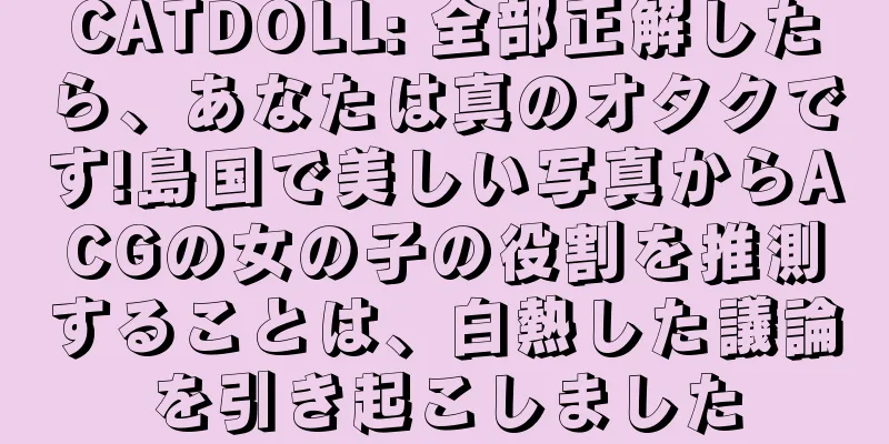 CATDOLL: 全部正解したら、あなたは真のオタクです!島国で美しい写真からACGの女の子の役割を推測することは、白熱した議論を引き起こしました