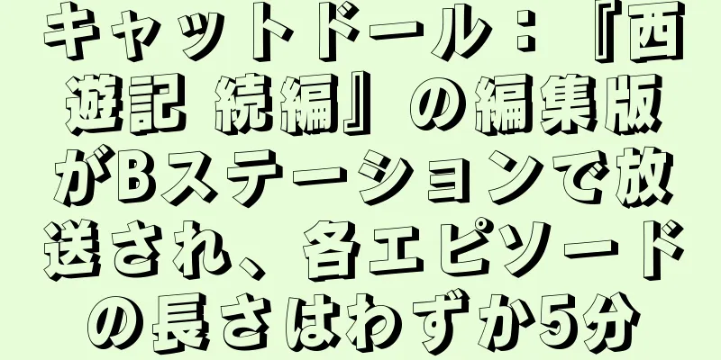 キャットドール：『西遊記 続編』の編集版がBステーションで放送され、各エピソードの長さはわずか5分