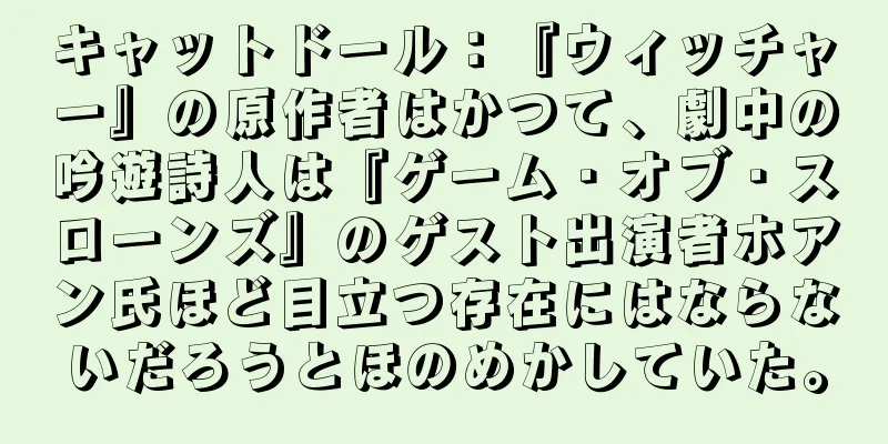 キャットドール：『ウィッチャー』の原作者はかつて、劇中の吟遊詩人は『ゲーム・オブ・スローンズ』のゲスト出演者ホアン氏ほど目立つ存在にはならないだろうとほのめかしていた。