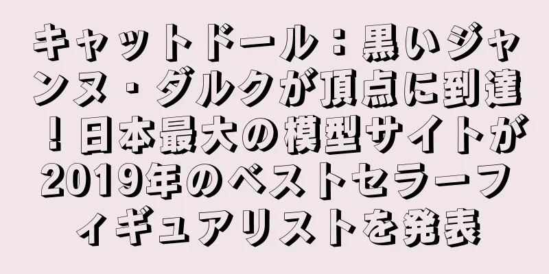 キャットドール：黒いジャンヌ・ダルクが頂点に到達！日本最大の模型サイトが2019年のベストセラーフィギュアリストを発表