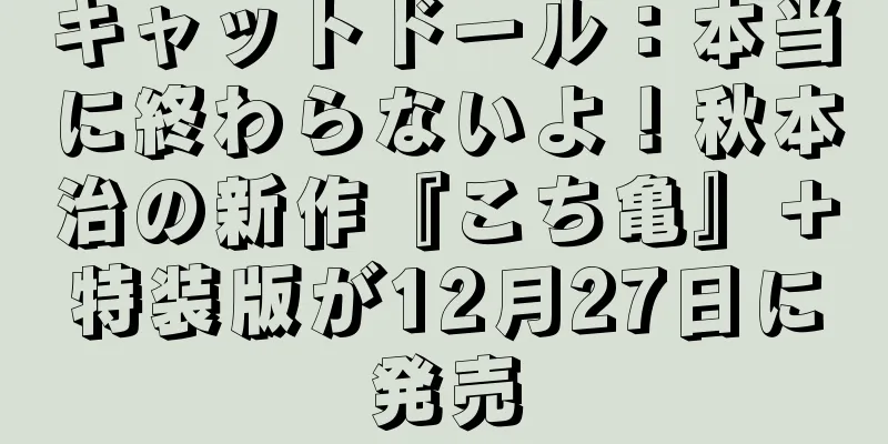 キャットドール：本当に終わらないよ！秋本治の新作『こち亀』＋特装版が12月27日に発売