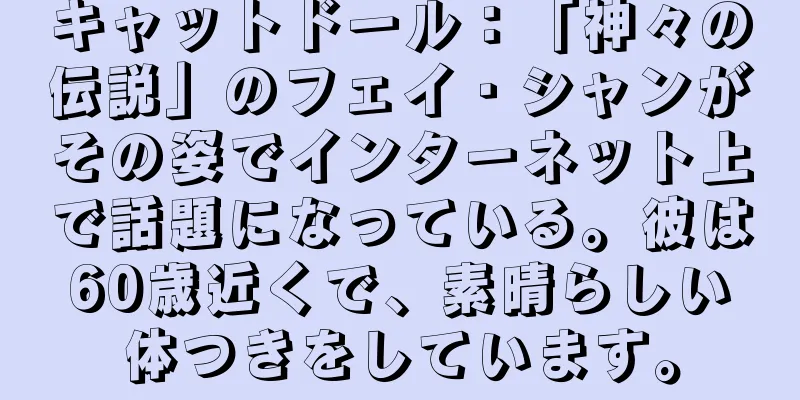 キャットドール：「神々の伝説」のフェイ・シャンがその姿でインターネット上で話題になっている。彼は60歳近くで、素晴らしい体つきをしています。