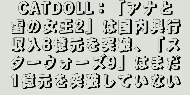 CATDOLL：「アナと雪の女王2」は国内興行収入8億元を突破、「スターウォーズ9」はまだ1億元を突破していない