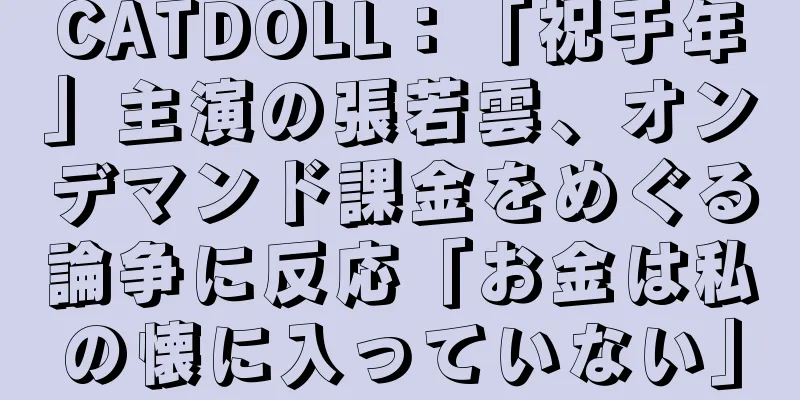 CATDOLL：「祝于年」主演の張若雲、オンデマンド課金をめぐる論争に反応「お金は私の懐に入っていない」