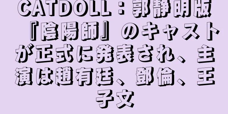 CATDOLL：郭静明版『陰陽師』のキャストが正式に発表され、主演は趙有廷、鄧倫、王子文