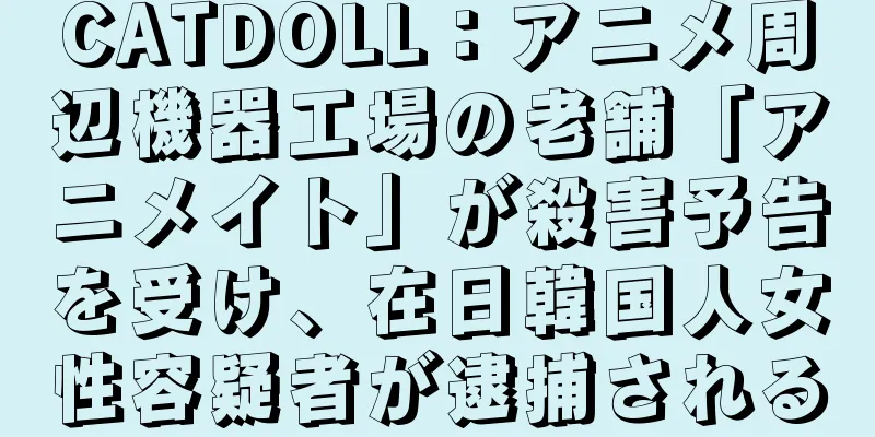 CATDOLL：アニメ周辺機器工場の老舗「アニメイト」が殺害予告を受け、在日韓国人女性容疑者が逮捕される