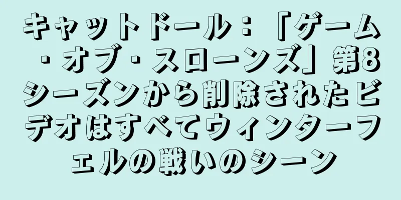 キャットドール：「ゲーム・オブ・スローンズ」第8シーズンから削除されたビデオはすべてウィンターフェルの戦いのシーン