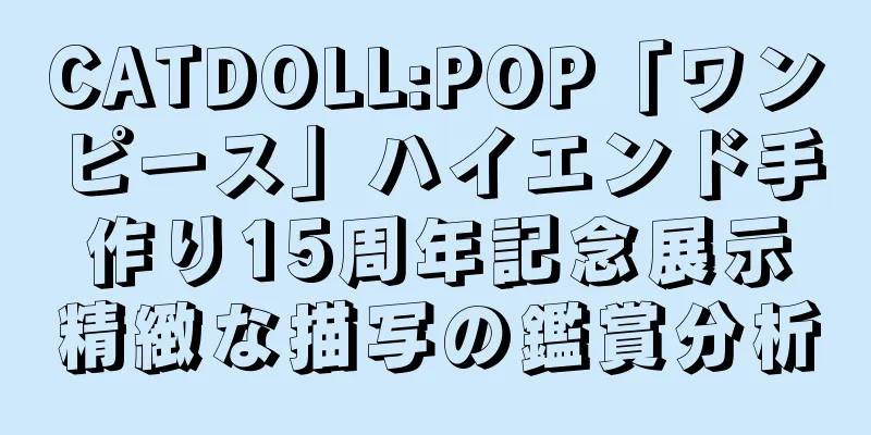 CATDOLL:POP「ワンピース」ハイエンド手作り15周年記念展示精緻な描写の鑑賞分析