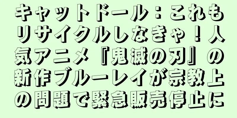 キャットドール：これもリサイクルしなきゃ！人気アニメ『鬼滅の刃』の新作ブルーレイが宗教上の問題で緊急販売停止に