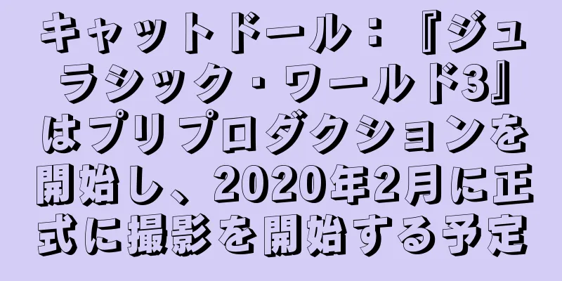 キャットドール：『ジュラシック・ワールド3』はプリプロダクションを開始し、2020年2月に正式に撮影を開始する予定