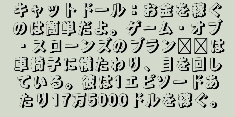 キャットドール：お金を稼ぐのは簡単だよ。ゲーム・オブ・スローンズのブラン​​は車椅子に横たわり、目を回している。彼は1エピソードあたり17万5000ドルを稼ぐ。