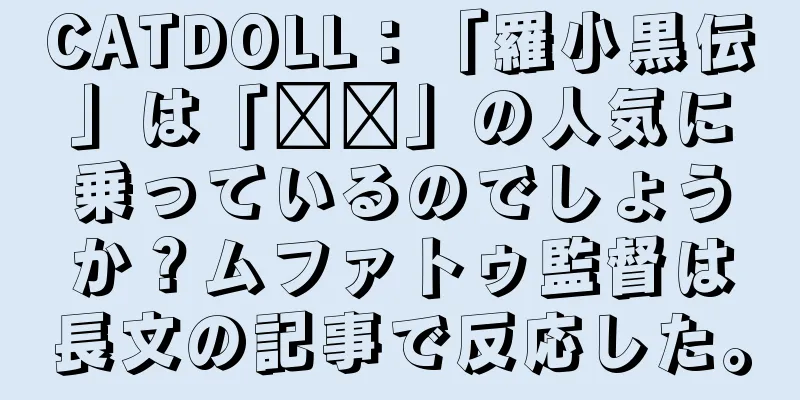 CATDOLL：「羅小黒伝」は「哪吒」の人気に乗っているのでしょうか？ムファトゥ監督は長文の記事で反応した。