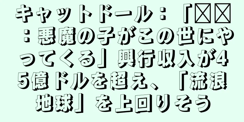 キャットドール：「哪吒：悪魔の子がこの世にやってくる」興行収入が45億ドルを超え、「流浪地球」を上回りそう