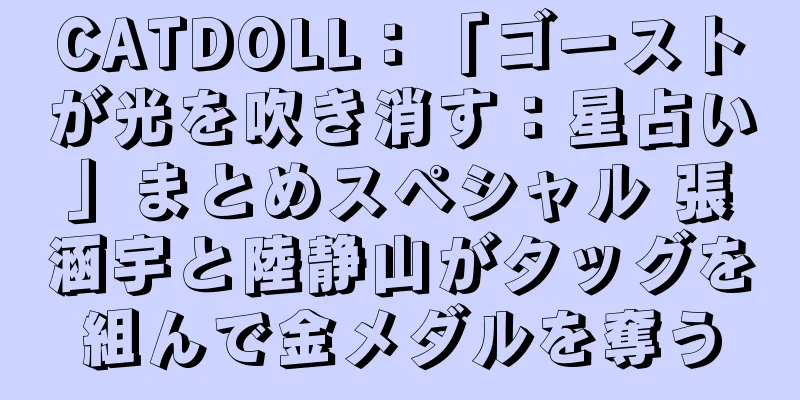 CATDOLL：「ゴーストが光を吹き消す：星占い」まとめスペシャル 張涵宇と陸静山がタッグを組んで金メダルを奪う