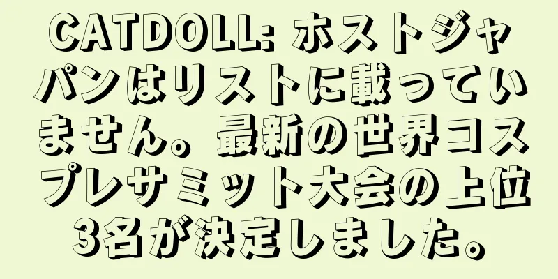 CATDOLL: ホストジャパンはリストに載っていません。最新の世界コスプレサミット大会の上位3名が決定しました。