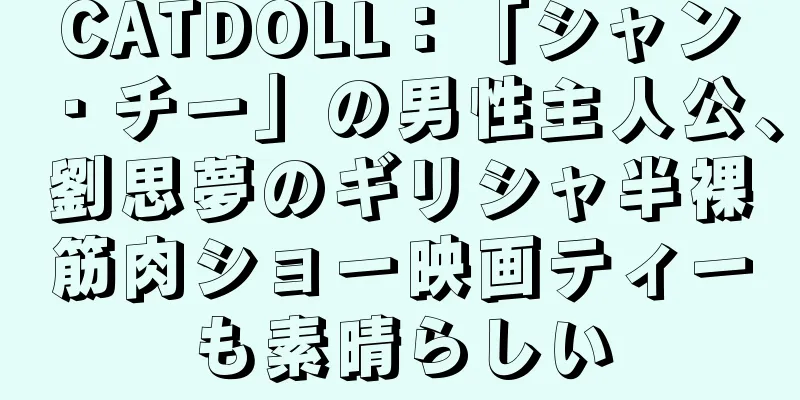 CATDOLL：「シャン・チー」の男性主人公、劉思夢のギリシャ半裸筋肉ショー映画ティーも素晴らしい